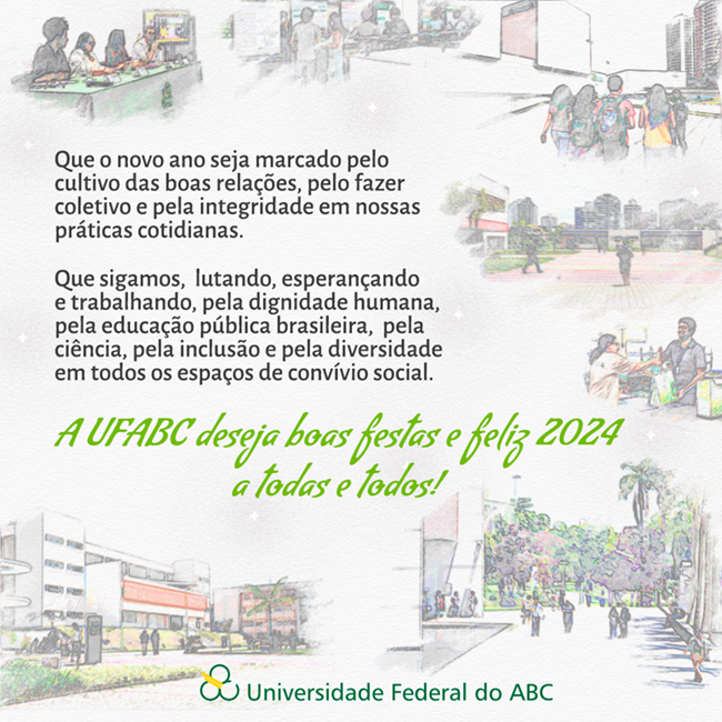 Mensagem de final de ano da Universidade Federal do ABC: Que o novo ano seja marcado pelo cultivo das boas relações, pelo fazer coletivo e pela integridade em nossas práticas cotidianas.   Que sigamos,  lutando, esperançando e trabalhando, pela dignidade humana, pela educação pública brasileira,  pela ciência, pela inclusão e pela diversidade em todos os espaços de convívio social.  A UFABC deseja boas festas e feliz 2024 a todas e todos!